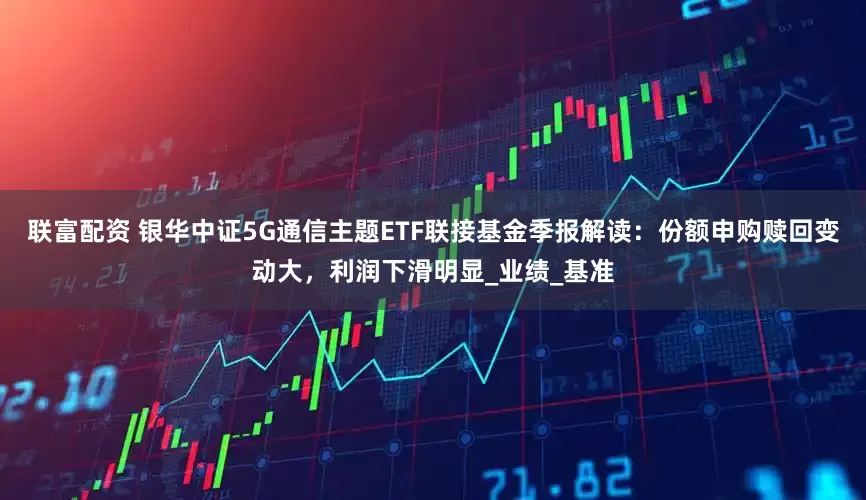 联富配资 银华中证5G通信主题ETF联接基金季报解读：份额申购赎回变动大，利润下滑明显_业绩_基准