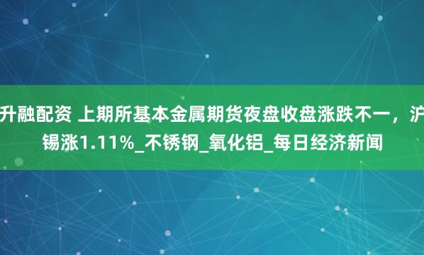 升融配资 上期所基本金属期货夜盘收盘涨跌不一，沪锡涨1.11%_不锈钢_氧化铝_每日经济新闻