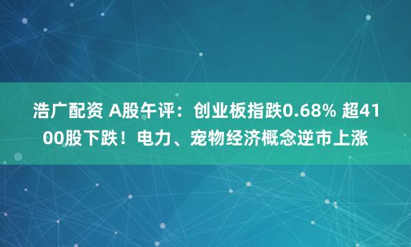 浩广配资 A股午评：创业板指跌0.68% 超4100股下跌！电力、宠物经济概念逆市上涨