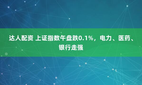 达人配资 上证指数午盘跌0.1%，电力、医药、银行走强