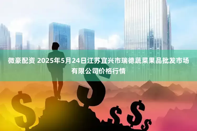 微豪配资 2025年5月24日江苏宜兴市瑞德蔬菜果品批发市场有限公司价格行情