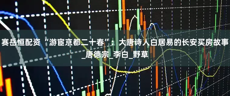 赛岳恒配资 “游宦京都二十春”：大唐诗人白居易的长安买房故事_唐德宗_李白_野草