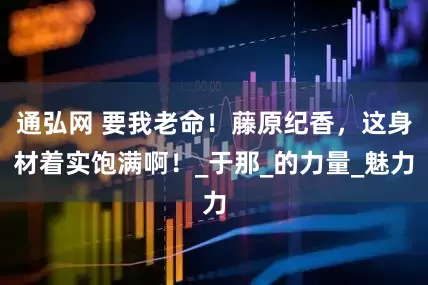 通弘网 要我老命！藤原纪香，这身材着实饱满啊！_于那_的力量_魅力