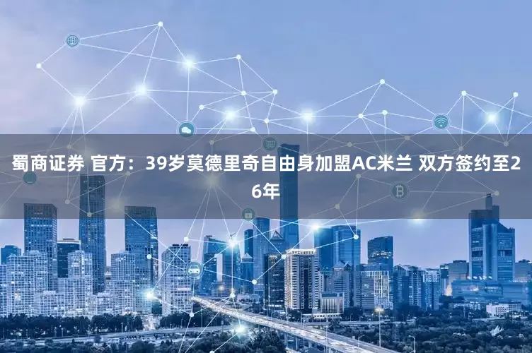 蜀商证券 官方：39岁莫德里奇自由身加盟AC米兰 双方签约至26年