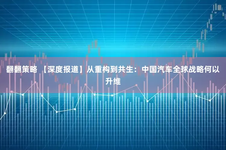 翻翻策略 【深度报道】从重构到共生：中国汽车全球战略何以升维