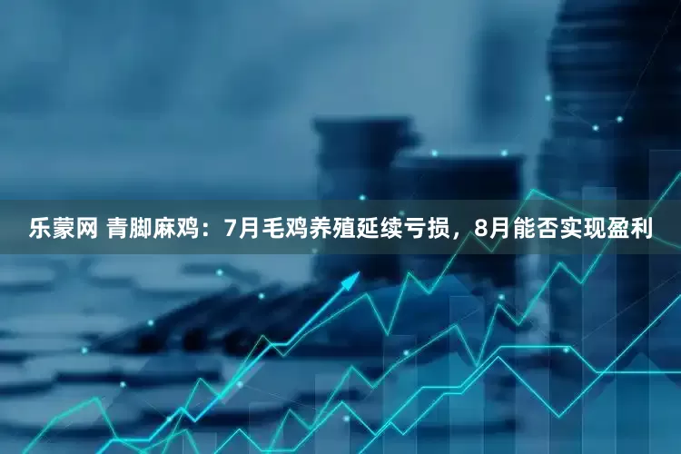 乐蒙网 青脚麻鸡：7月毛鸡养殖延续亏损，8月能否实现盈利