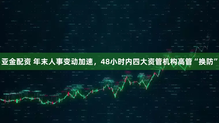 亚金配资 年末人事变动加速，48小时内四大资管机构高管“换防”